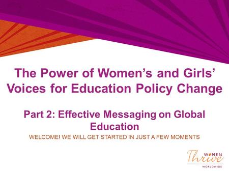 The Power of Women’s and Girls’ Voices for Education Policy Change Part 2: Effective Messaging on Global Education WELCOME! WE WILL GET STARTED IN JUST.
