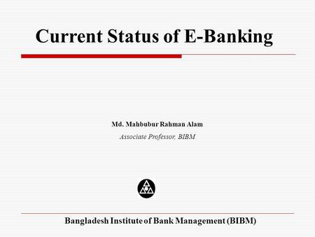 Current Status of E-Banking Md. Mahbubur Rahman Alam Associate Professor, BIBM Bangladesh Institute of Bank Management (BIBM)