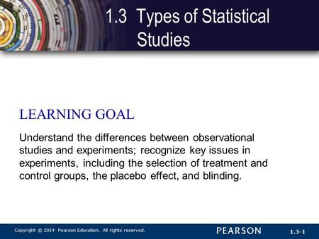 Copyright © 2014 Pearson Education. All rights reserved. 1.3-1 LEARNING GOAL Understand the differences between observational studies and experiments;