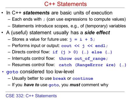 CSE 332: C++ Statements C++ Statements In C++ statements are basic units of execution –Each ends with ; (can use expressions to compute values) –Statements.