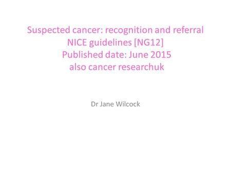 Suspected cancer: recognition and referral NICE guidelines [NG12] Published date: June 2015 also cancer researchuk Dr Jane Wilcock.