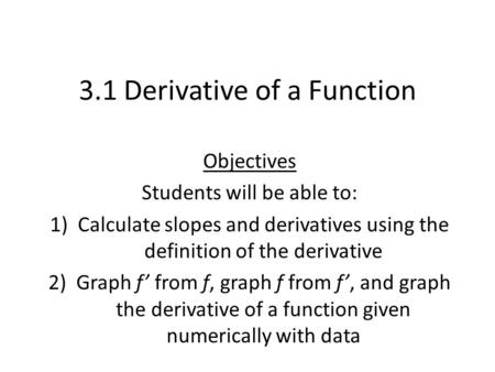 3.1 Derivative of a Function Objectives Students will be able to: 1)Calculate slopes and derivatives using the definition of the derivative 2)Graph f’