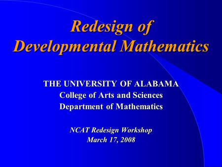 Redesign of Developmental Mathematics THE UNIVERSITY OF ALABAMA College of Arts and Sciences Department of Mathematics NCAT Redesign Workshop March 17,