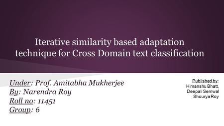 Iterative similarity based adaptation technique for Cross Domain text classification Under: Prof. Amitabha Mukherjee By: Narendra Roy Roll no: 11451 Group: