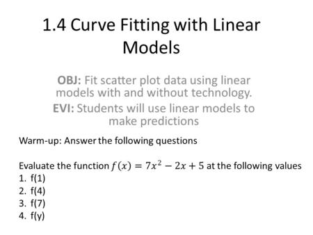 1.4 Curve Fitting with Linear Models OBJ: Fit scatter plot data using linear models with and without technology. EVI: Students will use linear models to.
