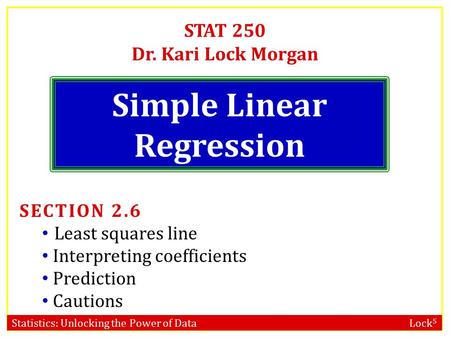 Statistics: Unlocking the Power of Data Lock 5 STAT 250 Dr. Kari Lock Morgan Simple Linear Regression SECTION 2.6 Least squares line Interpreting coefficients.