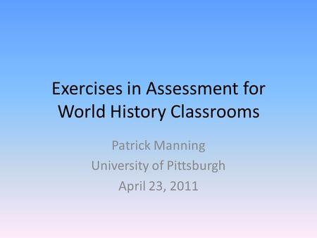 Exercises in Assessment for World History Classrooms Patrick Manning University of Pittsburgh April 23, 2011.