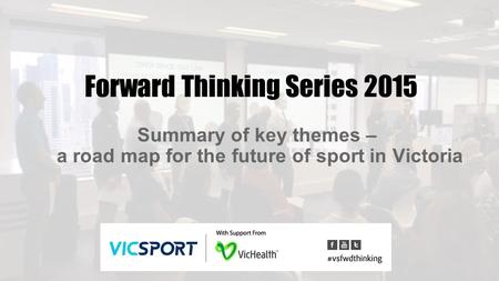 Forward Thinking Series 2015 Summary of key themes – a road map for the future of sport in Victoria.