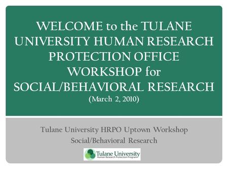 WELCOME to the TULANE UNIVERSITY HUMAN RESEARCH PROTECTION OFFICE WORKSHOP for SOCIAL/BEHAVIORAL RESEARCH (March 2, 2010) Tulane University HRPO Uptown.