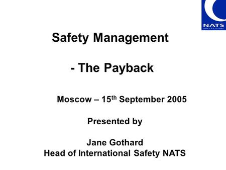 Safety Management - The Payback Presented by Jane Gothard Head of International Safety NATS Moscow – 15 th September 2005.