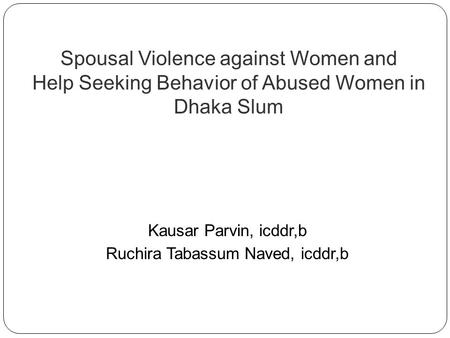 Spousal Violence against Women and Help Seeking Behavior of Abused Women in Dhaka Slum Kausar Parvin, icddr,b Ruchira Tabassum Naved, icddr,b.