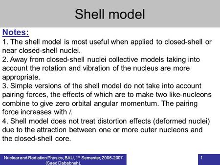 Nuclear and Radiation Physics, BAU, 1 st Semester, 2006-2007 (Saed Dababneh). 1 Shell model Notes: 1. The shell model is most useful when applied to closed-shell.