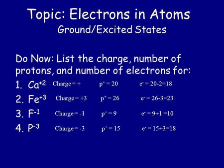Topic: Electrons in Atoms Ground/Excited States Do Now: List the charge, number of protons, and number of electrons for: 1.Ca +2 2.Fe +3 3.F -1 4.P -3.