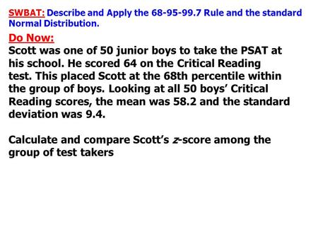SWBAT: Describe and Apply the 68-95-99.7 Rule and the standard Normal Distribution. Do Now: Scott was one of 50 junior boys to take the PSAT at his school.
