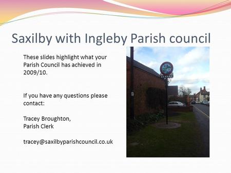 Saxilby with Ingleby Parish council These slides highlight what your Parish Council has achieved in 2009/10. If you have any questions please contact: