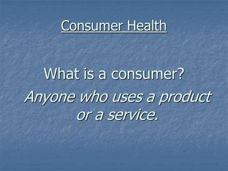 Consumer Health What is a consumer? Anyone who uses a product or a service.
