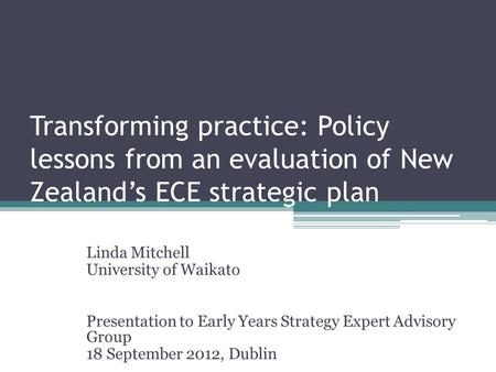 Transforming practice: Policy lessons from an evaluation of New Zealand’s ECE strategic plan Linda Mitchell University of Waikato Presentation to Early.