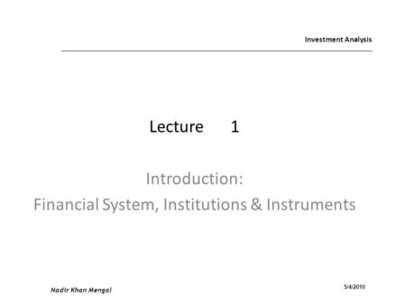 Investment Analysis Lecture1 Introduction: Financial System, Institutions & Instruments Nadir Khan Mengal 5/4/2010.