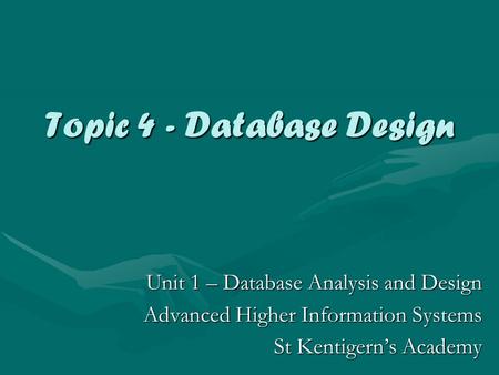 Topic 4 - Database Design Unit 1 – Database Analysis and Design Advanced Higher Information Systems St Kentigern’s Academy.