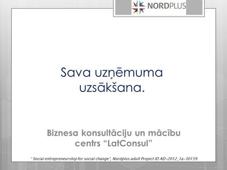 Sava uzņēmuma uzsākšana. Biznesa konsultāciju un mācību centrs “LatConsul” “ Social entrepreneurship for social change”, Nordplus adult Project ID AD-2012_1a-30159.
