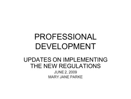 PROFESSIONAL DEVELOPMENT UPDATES ON IMPLEMENTING THE NEW REGULATIONS JUNE 2, 2009 MARY JANE PARKE.