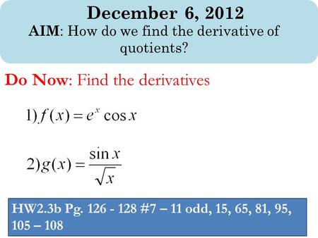December 6, 2012 AIM : How do we find the derivative of quotients? Do Now: Find the derivatives HW2.3b Pg. 126 - 128 #7 – 11 odd, 15, 65, 81, 95, 105 –
