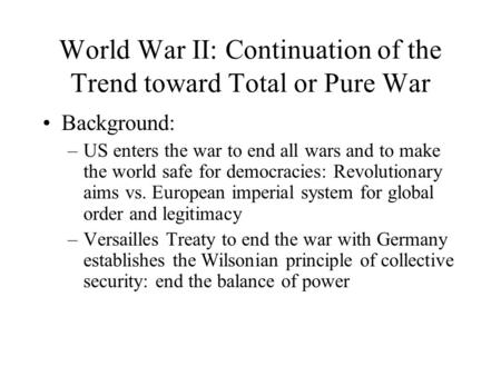 World War II: Continuation of the Trend toward Total or Pure War Background: –US enters the war to end all wars and to make the world safe for democracies: