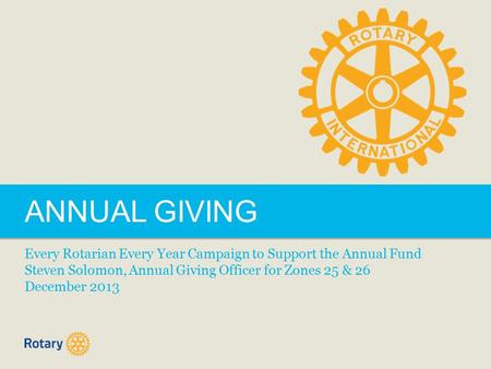 ANNUAL GIVING Every Rotarian Every Year Campaign to Support the Annual Fund Steven Solomon, Annual Giving Officer for Zones 25 & 26 December 2013.