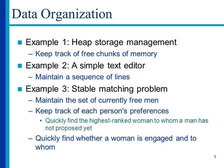 1 Data Organization Example 1: Heap storage management –Keep track of free chunks of memory Example 2: A simple text editor –Maintain a sequence of lines.