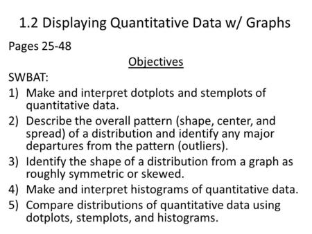 1.2 Displaying Quantitative Data w/ Graphs Pages 25-48 Objectives SWBAT: 1)Make and interpret dotplots and stemplots of quantitative data. 2)Describe the.