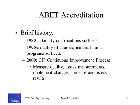 CEN Faculty MeetingMarch 31, 20091 ABET Accreditation Brief history. –1980’s: faculty qualifications sufficed. –1990s: quality of courses, materials, and.