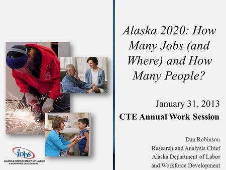 Alaska 2020: How Many Jobs (and Where) and How Many People? January 31, 2013 CTE Annual Work Session Dan Robinson Research and Analysis Chief Alaska Department.