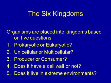 The Six Kingdoms Organisms are placed into kingdoms based on five questions 1.Prokaryotic or Eukaryotic? 2.Unicellular or Multicellular? 3.Producer or.