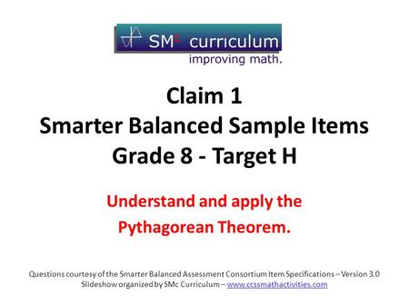 Claim 1 Smarter Balanced Sample Items Grade 8 - Target H Understand and apply the Pythagorean Theorem. Questions courtesy of the Smarter Balanced Assessment.