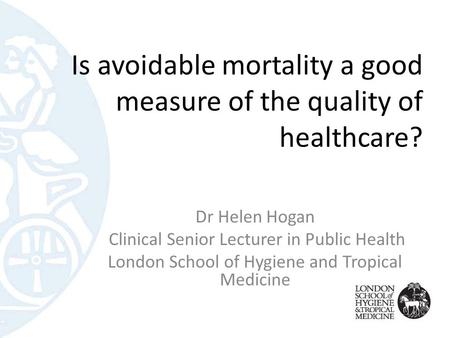 Is avoidable mortality a good measure of the quality of healthcare? Dr Helen Hogan Clinical Senior Lecturer in Public Health London School of Hygiene and.