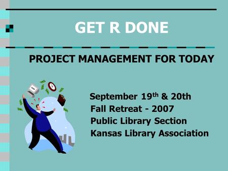 GET R DONE PROJECT MANAGEMENT FOR TODAY September 19 th & 20th Fall Retreat - 2007 Public Library Section Kansas Library Association.