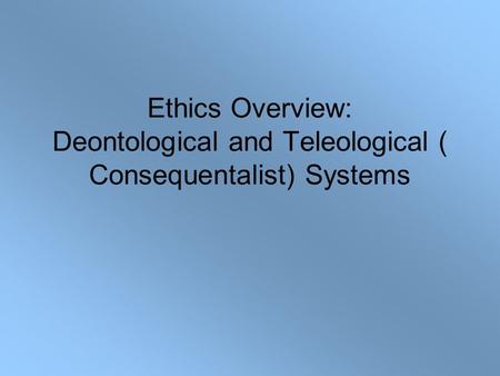 Ethics Overview: Deontological and Teleological ( Consequentalist) Systems.