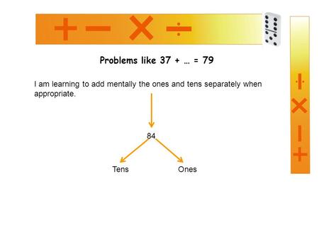 Problems like 37 + … = 79 I am learning to add mentally the ones and tens separately when appropriate. 84 TensOnes.