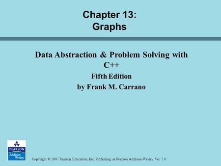 Copyright © 2007 Pearson Education, Inc. Publishing as Pearson Addison-Wesley. Ver. 5.0. Chapter 13: Graphs Data Abstraction & Problem Solving with C++