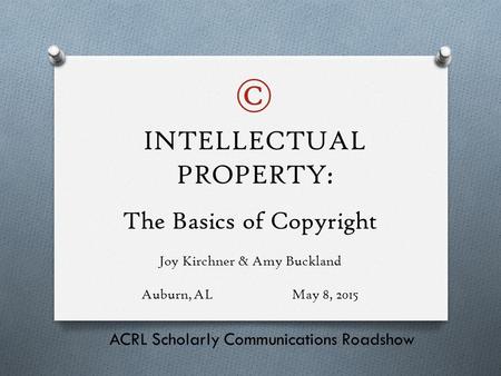 The Basics of Copyright Joy Kirchner & Amy Buckland Auburn, ALMay 8, 2015 ACRL Scholarly Communications Roadshow INTELLECTUAL PROPERTY: ©