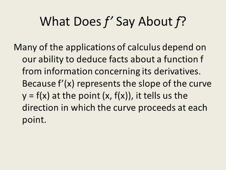 What Does f’ Say About f? Many of the applications of calculus depend on our ability to deduce facts about a function f from information concerning its.