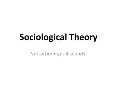 Sociological Theory Not as boring as it sounds!.