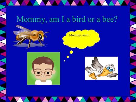 Mommy, am I a bird or a bee? Mommy, am I... Huh?? Are you a bird or a bee? What do you mean? Who told you, you were a bird or a bee? Mommy, today I overheard.