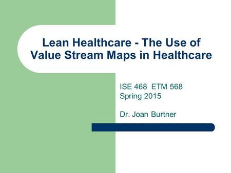 Lean Healthcare - The Use of Value Stream Maps in Healthcare ISE 468 ETM 568 Spring 2015 Dr. Joan Burtner.