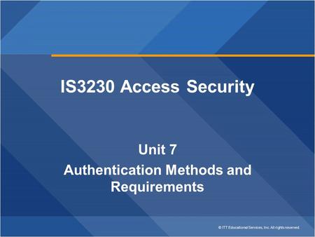 © ITT Educational Services, Inc. All rights reserved. IS3230 Access Security Unit 7 Authentication Methods and Requirements.