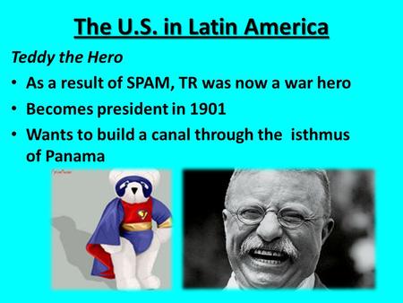 The U.S. in Latin America Teddy the Hero As a result of SPAM, TR was now a war hero Becomes president in 1901 Wants to build a canal through the isthmus.