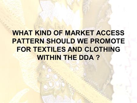 WHAT KIND OF MARKET ACCESS PATTERN SHOULD WE PROMOTE FOR TEXTILES AND CLOTHING WITHIN THE DDA ?