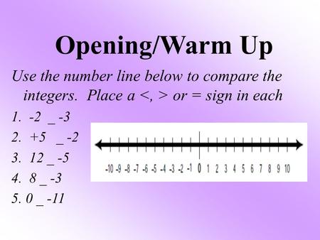 Opening/Warm Up Use the number line below to compare the integers. Place a or = sign in each 1. -2 _ -3 2. +5 _ -2 3. 12 _ -5 4. 8 _ -3 5. 0 _ -11.