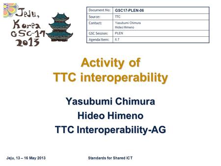Jeju, 13 – 16 May 2013Standards for Shared ICT Activity of TTC interoperability Yasubumi Chimura Hideo Himeno TTC Interoperability-AG Document No: GSC17-PLEN-06.