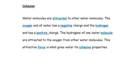Cohesion Water molecules are attracted to other water molecules. The oxygen end of water has a negative charge and the hydrogen end has a positive charge.